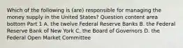 Which of the following is​ (are) responsible for managing the money supply in the United​ States? Question content area bottom Part 1 A. the twelve Federal Reserve Banks B. the Federal Reserve Bank of New York C. the Board of Governors D. the Federal Open Market Committee