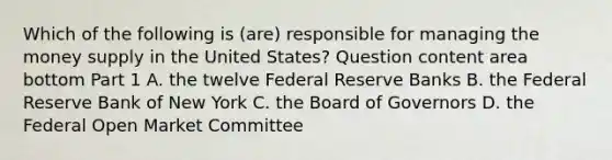 Which of the following is​ (are) responsible for managing the money supply in the United​ States? Question content area bottom Part 1 A. the twelve Federal Reserve Banks B. the Federal Reserve Bank of New York C. the Board of Governors D. the Federal Open Market Committee