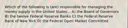 Which of the following is (are) responsible for managing the money supply in the United States... A) the Board of Governors B) the twelve Federal Reserve Banks C) the Federal Reserve Bank of New York D) the Federal Open Market Committee