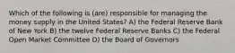 Which of the following is (are) responsible for managing the money supply in the United States? A) the Federal Reserve Bank of New York B) the twelve Federal Reserve Banks C) the Federal Open Market Committee D) the Board of Governors