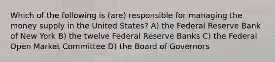 Which of the following is (are) responsible for managing the money supply in the United States? A) the Federal Reserve Bank of New York B) the twelve Federal Reserve Banks C) the Federal Open Market Committee D) the Board of Governors