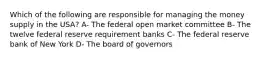 Which of the following are responsible for managing the money supply in the USA? A- The federal open market committee B- The twelve federal reserve requirement banks C- The federal reserve bank of New York D- The board of governors