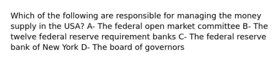 Which of the following are responsible for managing the money supply in the USA? A- The federal open market committee B- The twelve federal reserve requirement banks C- The federal reserve bank of New York D- The board of governors