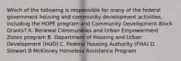 Which of the following is responsible for many of the federal government housing and community development activities, including the HOPE program and Community Development Block Grants? A. Renewal Communities and Urban Empowerment Zones program B. Department of Housing and Urban Development (HUD) C. Federal Housing Authority (FHA) D. Stewart B McKinney Homeless Assistance Program