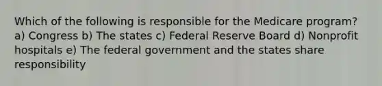 Which of the following is responsible for the Medicare program? a) Congress b) The states c) Federal Reserve Board d) Nonprofit hospitals e) The federal government and the states share responsibility