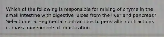 Which of the following is responsible for mixing of chyme in the small intestine with digestive juices from the liver and pancreas? Select one: a. segmental contractions b. peristaltic contractions c. mass movenments d. mastication