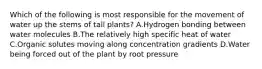 Which of the following is most responsible for the movement of water up the stems of tall plants? A.Hydrogen bonding between water molecules B.The relatively high specific heat of water C.Organic solutes moving along concentration gradients D.Water being forced out of the plant by root pressure