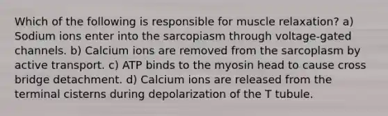 Which of the following is responsible for muscle relaxation? a) Sodium ions enter into the sarcopiasm through voltage-gated channels. b) Calcium ions are removed from the sarcoplasm by active transport. c) ATP binds to the myosin head to cause cross bridge detachment. d) Calcium ions are released from the terminal cisterns during depolarization of the T tubule.