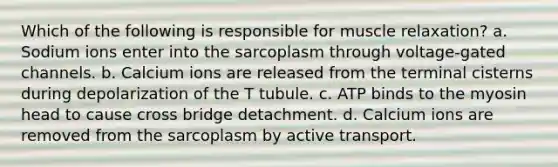 Which of the following is responsible for muscle relaxation? a. Sodium ions enter into the sarcoplasm through voltage-gated channels. b. Calcium ions are released from the terminal cisterns during depolarization of the T tubule. c. ATP binds to the myosin head to cause cross bridge detachment. d. Calcium ions are removed from the sarcoplasm by active transport.