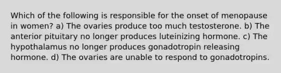 Which of the following is responsible for the onset of menopause in women? a) The ovaries produce too much testosterone. b) The anterior pituitary no longer produces luteinizing hormone. c) The hypothalamus no longer produces gonadotropin releasing hormone. d) The ovaries are unable to respond to gonadotropins.