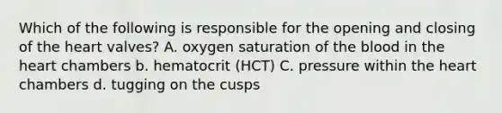 Which of the following is responsible for the opening and closing of the heart valves? A. oxygen saturation of the blood in the heart chambers b. hematocrit (HCT) C. pressure within the heart chambers d. tugging on the cusps