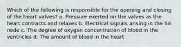 Which of the following is responsible for the opening and closing of the heart valves? a. Pressure exerted on the valves as the heart contracts and relaxes b. Electrical signals arising in the SA node c. The degree of oxygen concentration of blood in the ventricles d. The amount of blood in the heart