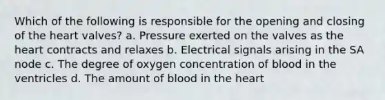 Which of the following is responsible for the opening and closing of the heart valves? a. Pressure exerted on the valves as the heart contracts and relaxes b. Electrical signals arising in the SA node c. The degree of oxygen concentration of blood in the ventricles d. The amount of blood in the heart