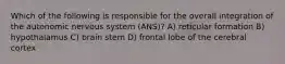 Which of the following is responsible for the overall integration of the autonomic nervous system (ANS)? A) reticular formation B) hypothalamus C) brain stem D) frontal lobe of the cerebral cortex