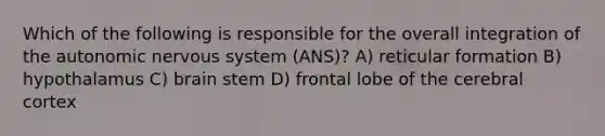 Which of the following is responsible for the overall integration of the autonomic nervous system (ANS)? A) reticular formation B) hypothalamus C) brain stem D) frontal lobe of the cerebral cortex