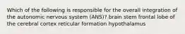 Which of the following is responsible for the overall integration of the autonomic nervous system (ANS)? brain stem frontal lobe of the cerebral cortex reticular formation hypothalamus