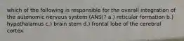 which of the following is responsible for the overall integration of the autonomic nervous system (ANS)? a.) reticular formation b.) hypothalamus c.) brain stem d.) frontal lobe of the cerebral cortex