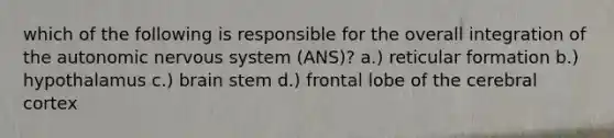 which of the following is responsible for the overall integration of the autonomic nervous system (ANS)? a.) reticular formation b.) hypothalamus c.) brain stem d.) frontal lobe of the cerebral cortex