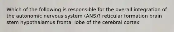 Which of the following is responsible for the overall integration of the autonomic nervous system (ANS)? reticular formation brain stem hypothalamus frontal lobe of the cerebral cortex