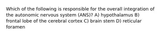 Which of the following is responsible for the overall integration of the autonomic nervous system (ANS)? A) hypothalamus B) frontal lobe of the cerebral cortex C) brain stem D) reticular foramen