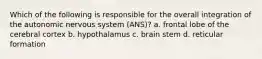 Which of the following is responsible for the overall integration of the autonomic nervous system (ANS)? a. frontal lobe of the cerebral cortex b. hypothalamus c. brain stem d. reticular formation