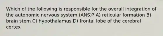 Which of the following is responsible for the overall integration of the autonomic nervous system (ANS)? A) reticular formation B) brain stem C) hypothalamus D) frontal lobe of the cerebral cortex