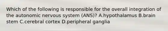 Which of the following is responsible for the overall integration of <a href='https://www.questionai.com/knowledge/kMqcwgxBsH-the-autonomic-nervous-system' class='anchor-knowledge'>the autonomic nervous system</a> (ANS)? A.hypothalamus B.brain stem C.cerebral cortex D.peripheral ganglia