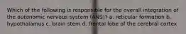 Which of the following is responsible for the overall integration of the autonomic nervous system (ANS)? a. reticular formation b. hypothalamus c. brain stem d. frontal lobe of the cerebral cortex