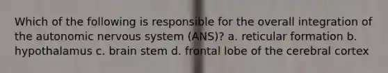 Which of the following is responsible for the overall integration of <a href='https://www.questionai.com/knowledge/kMqcwgxBsH-the-autonomic-nervous-system' class='anchor-knowledge'>the autonomic <a href='https://www.questionai.com/knowledge/kThdVqrsqy-nervous-system' class='anchor-knowledge'>nervous system</a></a> (ANS)? a. reticular formation b. hypothalamus c. brain stem d. frontal lobe of the cerebral cortex