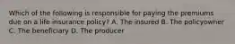 Which of the following is responsible for paying the premiums due on a life insurance policy? A. The insured B. The policyowner C. The beneficiary D. The producer