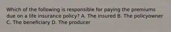 Which of the following is responsible for paying the premiums due on a life insurance policy? A. The insured B. The policyowner C. The beneficiary D. The producer