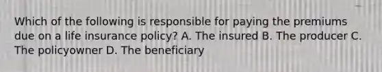 Which of the following is responsible for paying the premiums due on a <a href='https://www.questionai.com/knowledge/kwvuu0uLdT-life-insurance' class='anchor-knowledge'>life insurance</a> policy? A. The insured B. The producer C. The policyowner D. The beneficiary