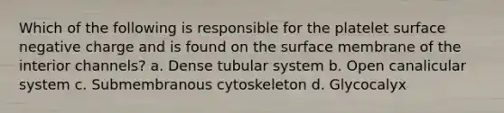 Which of the following is responsible for the platelet surface negative charge and is found on the surface membrane of the interior channels? a. Dense tubular system b. Open canalicular system c. Submembranous cytoskeleton d. Glycocalyx