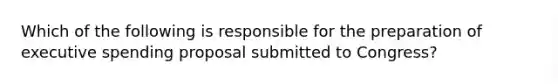 Which of the following is responsible for the preparation of executive spending proposal submitted to Congress?