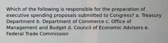 Which of the following is responsible for the preparation of executive spending proposals submitted to Congress? a. Treasury Department b. Department of Commerce c. Office of Management and Budget d. Council of Economic Advisors e. Federal Trade Commission