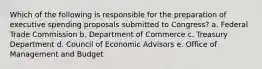 Which of the following is responsible for the preparation of executive spending proposals submitted to Congress? a. Federal Trade Commission b. Department of Commerce c. Treasury Department d. Council of Economic Advisors e. Office of Management and Budget