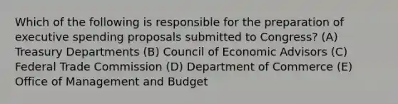 Which of the following is responsible for the preparation of executive spending proposals submitted to Congress? (A) Treasury Departments (B) Council of Economic Advisors (C) Federal Trade Commission (D) Department of Commerce (E) Office of Management and Budget