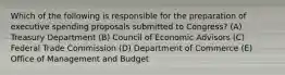 Which of the following is responsible for the preparation of executive spending proposals submitted to Congress? (A) Treasury Department (B) Council of Economic Advisors (C) Federal Trade Commission (D) Department of Commerce (E) Office of Management and Budget