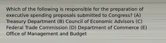 Which of the following is responsible for the preparation of executive spending proposals submitted to Congress? (A) Treasury Department (B) Council of Economic Advisors (C) Federal Trade Commission (D) Department of Commerce (E) Office of Management and Budget