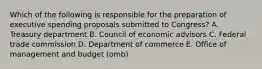 Which of the following is responsible for the preparation of executive spending proposals submitted to Congress? A. Treasury department B. Council of economic advisors C. Federal trade commission D. Department of commerce E. Office of management and budget (omb)