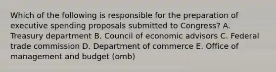 Which of the following is responsible for the preparation of executive spending proposals submitted to Congress? A. Treasury department B. Council of economic advisors C. Federal trade commission D. Department of commerce E. Office of management and budget (omb)