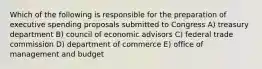 Which of the following is responsible for the preparation of executive spending proposals submitted to Congress A) treasury department B) council of economic advisors C) federal trade commission D) department of commerce E) office of management and budget