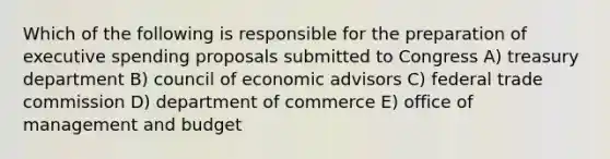 Which of the following is responsible for the preparation of executive spending proposals submitted to Congress A) treasury department B) council of economic advisors C) federal trade commission D) department of commerce E) office of management and budget