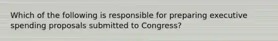 Which of the following is responsible for preparing executive spending proposals submitted to Congress?