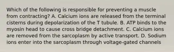 Which of the following is responsible for preventing a muscle from contracting? A. Calcium ions are released from the terminal cisterns during depolarization of the T tubule. B. ATP binds to the myosin head to cause cross bridge detachment. C. Calcium ions are removed from the sarcoplasm by active transport. D. Sodium ions enter into the sarcoplasm through voltage-gated channels