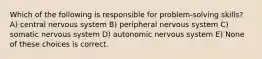 Which of the following is responsible for problem-solving skills? A) central nervous system B) peripheral nervous system C) somatic nervous system D) autonomic nervous system E) None of these choices is correct.