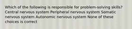 Which of the following is responsible for problem-solving skills? Central nervous system Peripheral nervous system Somatic nervous system Autonomic nervous system None of these choices is correct