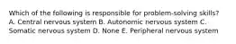 Which of the following is responsible for problem-solving skills? A. Central nervous system B. Autonomic nervous system C. Somatic nervous system D. None E. Peripheral nervous system