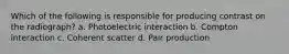 Which of the following is responsible for producing contrast on the radiograph? a. Photoelectric interaction b. Compton interaction c. Coherent scatter d. Pair production
