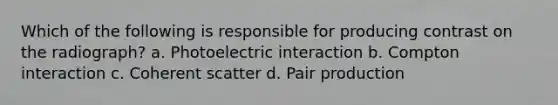 Which of the following is responsible for producing contrast on the radiograph? a. Photoelectric interaction b. Compton interaction c. Coherent scatter d. Pair production